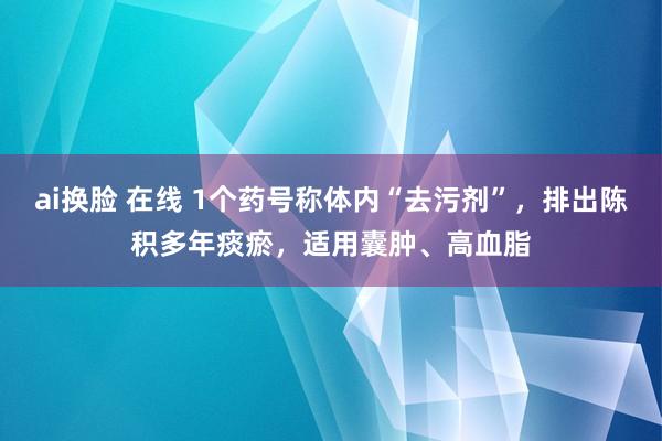 ai换脸 在线 1个药号称体内“去污剂”，排出陈积多年痰瘀，适用囊肿、高血脂