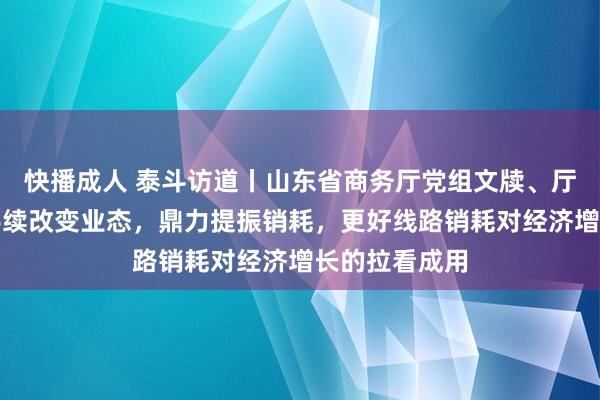 快播成人 泰斗访道丨山东省商务厅党组文牍、厅长陈飞：合手续改变业态，鼎力提振销耗，更好线路销耗对经济增长的拉看成用