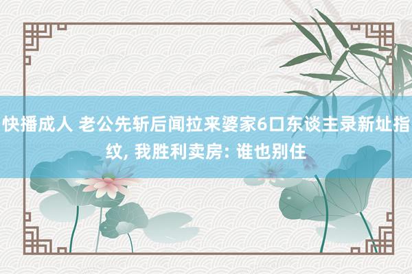 快播成人 老公先斩后闻拉来婆家6口东谈主录新址指纹， 我胜利卖房: 谁也别住