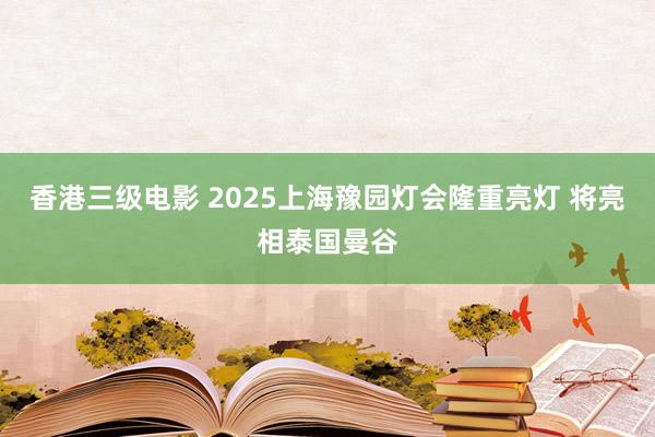 香港三级电影 2025上海豫园灯会隆重亮灯 将亮相泰国曼谷