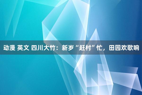 动漫 英文 四川大竹：新岁“赶村”忙，田园欢歌响