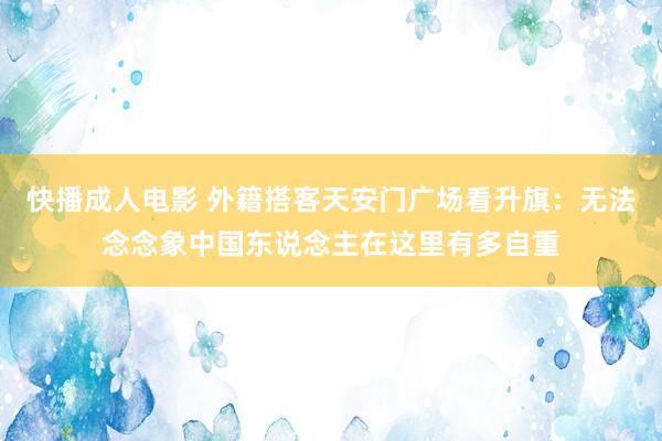 快播成人电影 外籍搭客天安门广场看升旗：无法念念象中国东说念主在这里有多自重