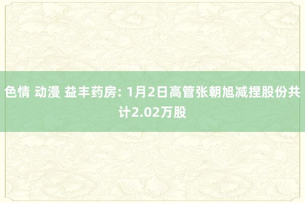 色情 动漫 益丰药房: 1月2日高管张朝旭减捏股份共计2.02万股