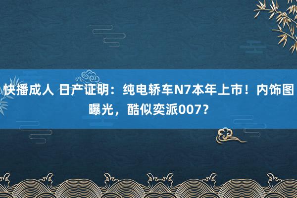 快播成人 日产证明：纯电轿车N7本年上市！内饰图曝光，酷似奕派007？