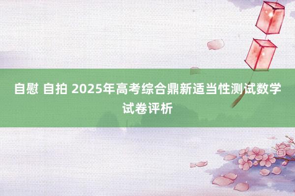 自慰 自拍 2025年高考综合鼎新适当性测试数学试卷评析