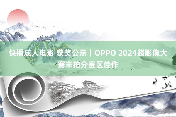 快播成人电影 获奖公示｜OPPO 2024超影像大赛米拍分赛区佳作