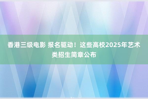 香港三级电影 报名驱动！这些高校2025年艺术类招生简章公布