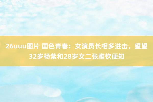 26uuu图片 国色青春：女演员长相多进击，望望32岁杨紫和28岁女二张雅钦便知