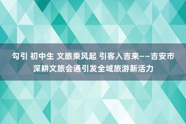 勾引 初中生 文旅乘风起 引客入吉来——吉安市深耕文旅会通引发全域旅游新活力