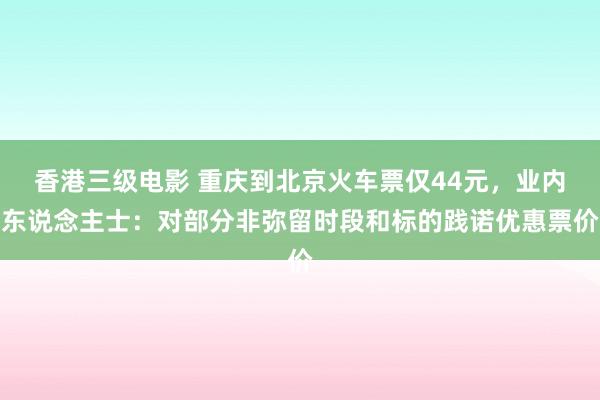 香港三级电影 重庆到北京火车票仅44元，业内东说念主士：对部分非弥留时段和标的践诺优惠票价