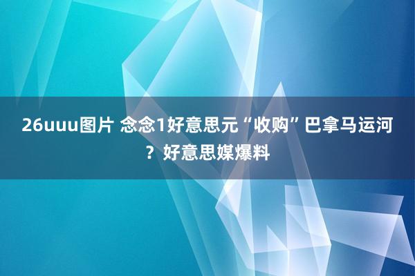 26uuu图片 念念1好意思元“收购”巴拿马运河？好意思媒爆料