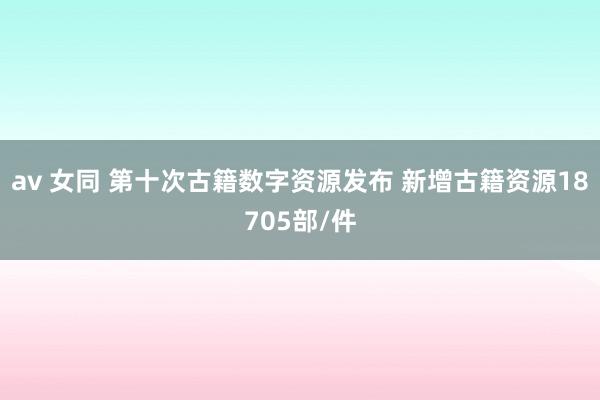 av 女同 第十次古籍数字资源发布 新增古籍资源18705部/件