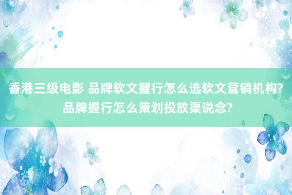 香港三级电影 品牌软文握行怎么选软文营销机构? 品牌握行怎么策划投放渠说念?