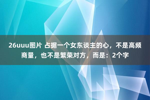 26uuu图片 占据一个女东谈主的心，不是高频商量，也不是繁荣对方，而是：2个字