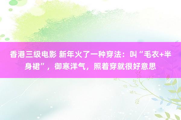 香港三级电影 新年火了一种穿法：叫“毛衣+半身裙”，御寒洋气，照着穿就很好意思