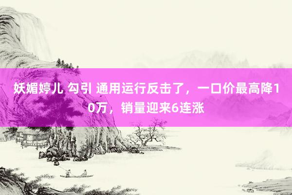 妖媚婷儿 勾引 通用运行反击了，一口价最高降10万，销量迎来6连涨