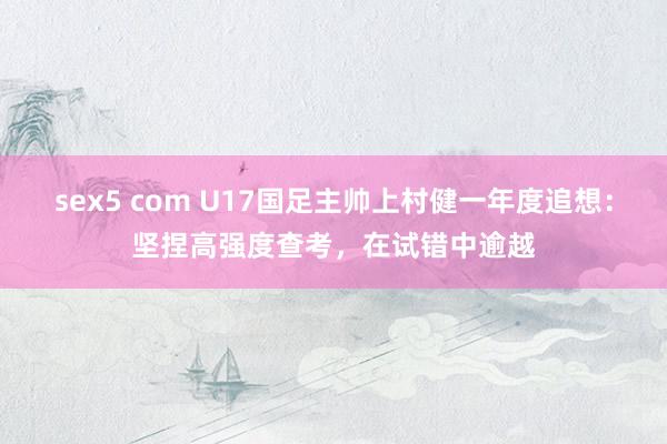 sex5 com U17国足主帅上村健一年度追想：坚捏高强度查考，在试错中逾越