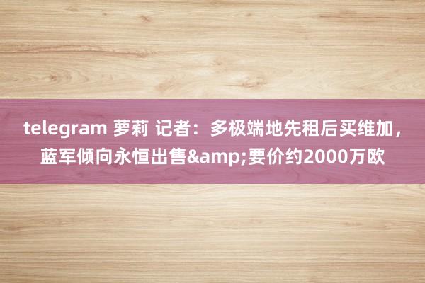 telegram 萝莉 记者：多极端地先租后买维加，蓝军倾向永恒出售&要价约2000万欧