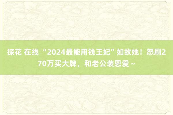 探花 在线 “2024最能用钱王妃”如故她！怒刷270万买大牌，和老公装恩爱～