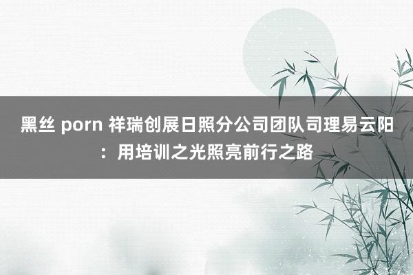 黑丝 porn 祥瑞创展日照分公司团队司理易云阳：用培训之光照亮前行之路