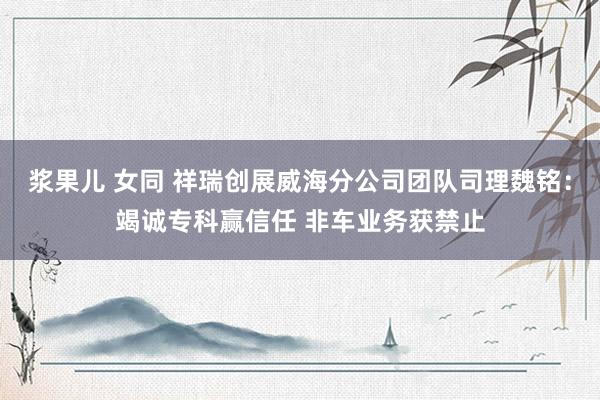 浆果儿 女同 祥瑞创展威海分公司团队司理魏铭：竭诚专科赢信任 非车业务获禁止