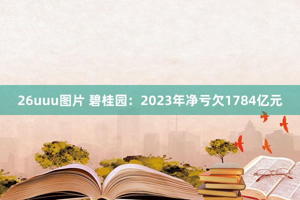 26uuu图片 碧桂园：2023年净亏欠1784亿元