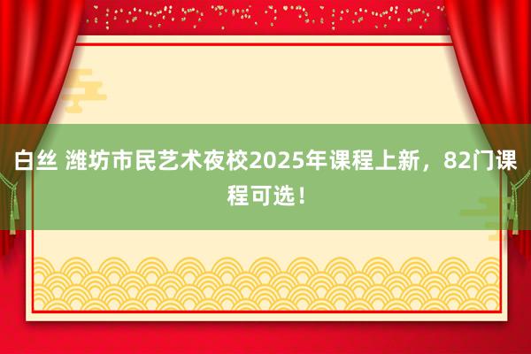 白丝 潍坊市民艺术夜校2025年课程上新，82门课程可选！