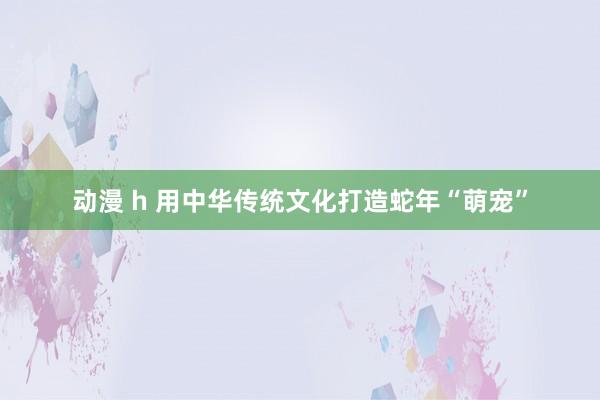 动漫 h 用中华传统文化打造蛇年“萌宠”