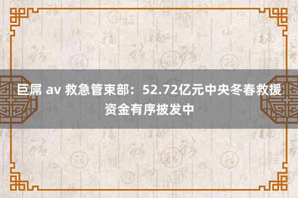 巨屌 av 救急管束部：52.72亿元中央冬春救援资金有序披发中