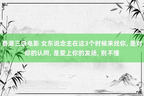 香港三级电影 女东说念主在这3个时候来找你， 是对你的认同， 是爱上你的发扬， 别不懂