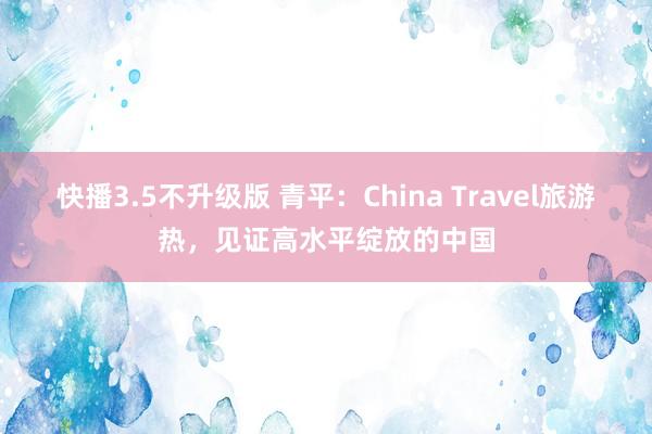 快播3.5不升级版 青平：China Travel旅游热，见证高水平绽放的中国