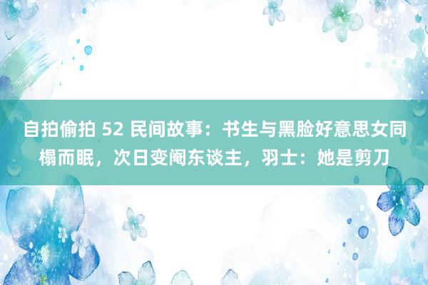 自拍偷拍 52 民间故事：书生与黑脸好意思女同榻而眠，次日变阉东谈主，羽士：她是剪刀