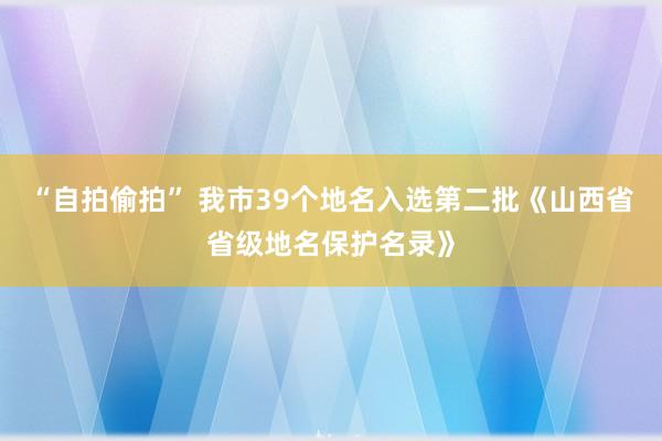 “自拍偷拍” 我市39个地名入选第二批《山西省省级地名保护名录》