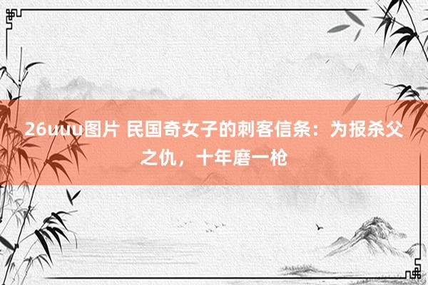 26uuu图片 民国奇女子的刺客信条：为报杀父之仇，十年磨一枪