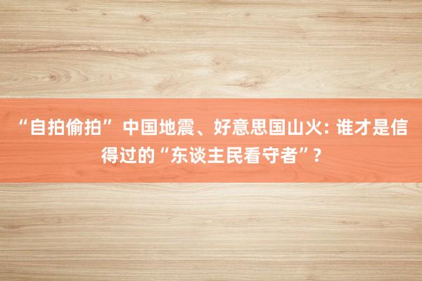 “自拍偷拍” 中国地震、好意思国山火: 谁才是信得过的“东谈主民看守者”?