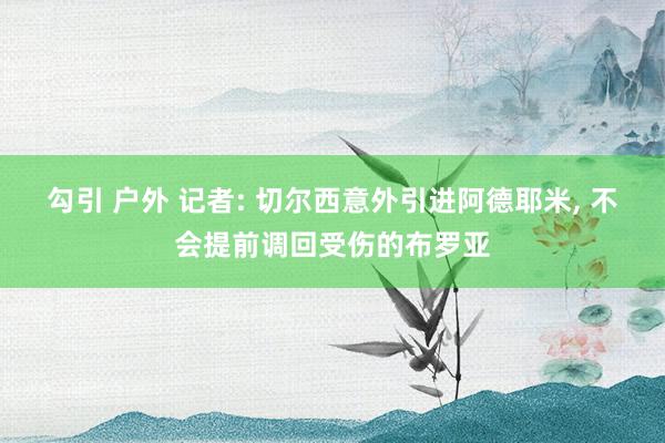 勾引 户外 记者: 切尔西意外引进阿德耶米， 不会提前调回受伤的布罗亚