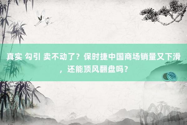 真实 勾引 卖不动了？保时捷中国商场销量又下滑，还能顶风翻盘吗？