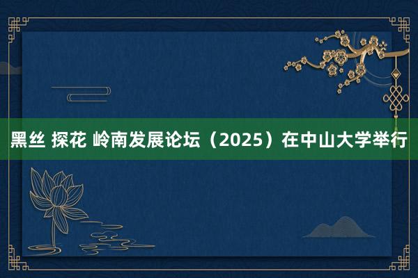 黑丝 探花 岭南发展论坛（2025）在中山大学举行